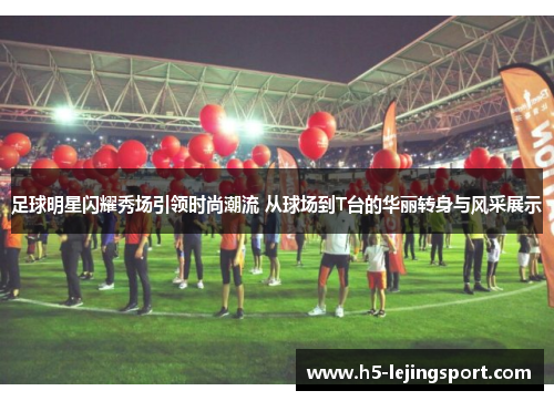 足球明星闪耀秀场引领时尚潮流 从球场到T台的华丽转身与风采展示
