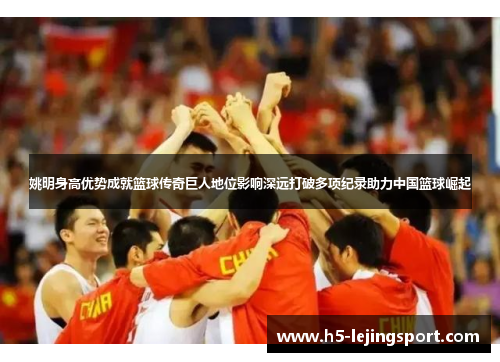 姚明身高优势成就篮球传奇巨人地位影响深远打破多项纪录助力中国篮球崛起