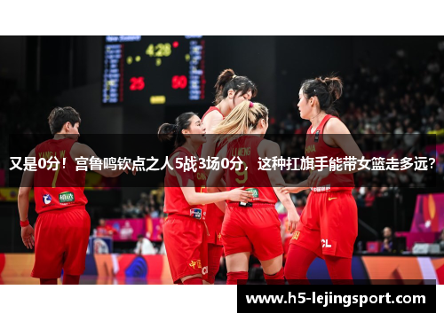 又是0分！宫鲁鸣钦点之人5战3场0分，这种扛旗手能带女篮走多远？