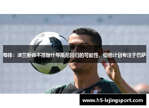 每体：波兰新帅不排除什琴斯尼回归的可能性，但他计划专注于巴萨
